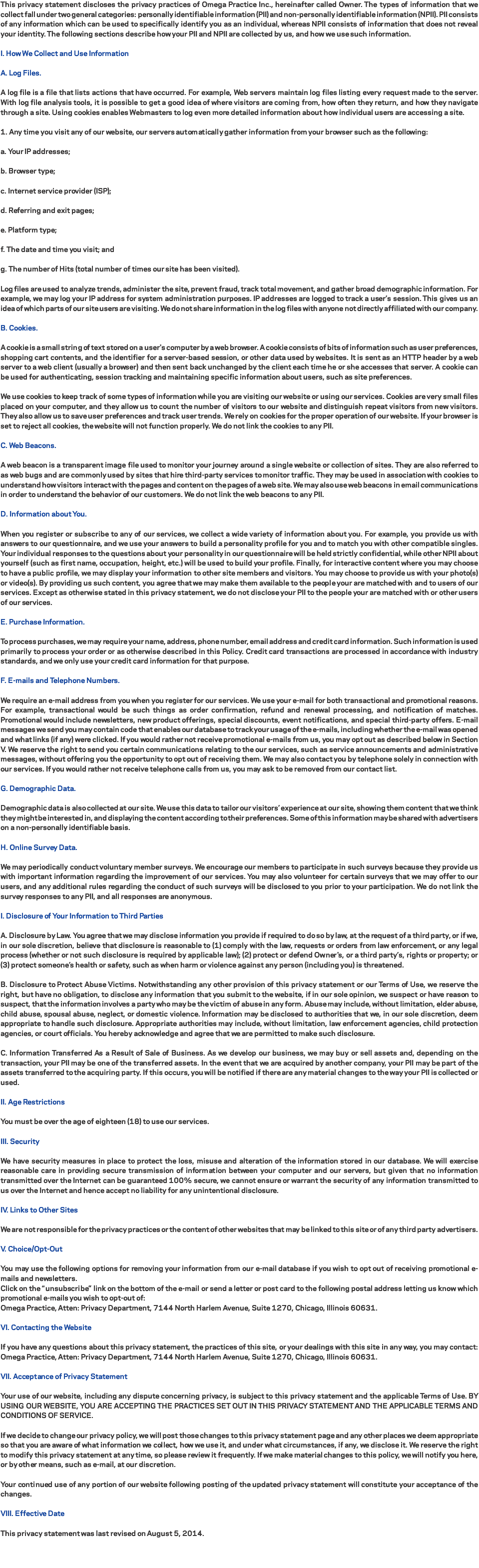 This privacy statement discloses the privacy practices of Omega Practice Inc., hereinafter called Owner. The types of information that we collect fall under two general categories: personally identifiable information (PII) and non-personally identifiable information (NPII). PII consists of any information which can be used to specifically identify you as an individual, whereas NPII consists of information that does not reveal your identity. The following sections describe how your PII and NPII are collected by us, and how we use such information. I. How We Collect and Use Information A. Log Files. A log file is a file that lists actions that have occurred. For example, Web servers maintain log files listing every request made to the server. With log file analysis tools, it is possible to get a good idea of where visitors are coming from, how often they return, and how they navigate through a site. Using cookies enables Webmasters to log even more detailed information about how individual users are accessing a site. 1. Any time you visit any of our website, our servers automatically gather information from your browser such as the following: a. Your IP addresses; b. Browser type; c. Internet service provider (ISP); d. Referring and exit pages; e. Platform type; f. The date and time you visit; and g. The number of Hits (total number of times our site has been visited). Log files are used to analyze trends, administer the site, prevent fraud, track total movement, and gather broad demographic information. For example, we may log your IP address for system administration purposes. IP addresses are logged to track a user’s session. This gives us an idea of which parts of our site users are visiting. We do not share information in the log files with anyone not directly affiliated with our company. B. Cookies. A cookie is a small string of text stored on a user's computer by a web browser. A cookie consists of bits of information such as user preferences, shopping cart contents, and the identifier for a server-based session, or other data used by websites. It is sent as an HTTP header by a web server to a web client (usually a browser) and then sent back unchanged by the client each time he or she accesses that server. A cookie can be used for authenticating, session tracking and maintaining specific information about users, such as site preferences. We use cookies to keep track of some types of information while you are visiting our website or using our services. Cookies are very small files placed on your computer, and they allow us to count the number of visitors to our website and distinguish repeat visitors from new visitors. They also allow us to save user preferences and track user trends. We rely on cookies for the proper operation of our website. If your browser is set to reject all cookies, the website will not function properly. We do not link the cookies to any PII. C. Web Beacons. A web beacon is a transparent image file used to monitor your journey around a single website or collection of sites. They are also referred to as web bugs and are commonly used by sites that hire third-party services to monitor traffic. They may be used in association with cookies to understand how visitors interact with the pages and content on the pages of a web site. We may also use web beacons in email communications in order to understand the behavior of our customers. We do not link the web beacons to any PII. D. Information about You. When you register or subscribe to any of our services, we collect a wide variety of information about you. For example, you provide us with answers to our questionnaire, and we use your answers to build a personality profile for you and to match you with other compatible singles. Your individual responses to the questions about your personality in our questionnaire will be held strictly confidential, while other NPII about yourself (such as first name, occupation, height, etc.) will be used to build your profile. Finally, for interactive content where you may choose to have a public profile, we may display your information to other site members and visitors. You may choose to provide us with your photo(s) or video(s). By providing us such content, you agree that we may make them available to the people your are matched with and to users of our services. Except as otherwise stated in this privacy statement, we do not disclose your PII to the people your are matched with or other users of our services. E. Purchase Information. To process purchases, we may require your name, address, phone number, email address and credit card information. Such information is used primarily to process your order or as otherwise described in this Policy. Credit card transactions are processed in accordance with industry standards, and we only use your credit card information for that purpose. F. E-mails and Telephone Numbers. We require an e-mail address from you when you register for our services. We use your e-mail for both transactional and promotional reasons. For example, transactional would be such things as order confirmation, refund and renewal processing, and notification of matches. Promotional would include newsletters, new product offerings, special discounts, event notifications, and special third-party offers. E-mail messages we send you may contain code that enables our database to track your usage of the e-mails, including whether the e-mail was opened and what links (if any) were clicked. If you would rather not receive promotional e-mails from us, you may opt out as described below in Section V. We reserve the right to send you certain communications relating to the our services, such as service announcements and administrative messages, without offering you the opportunity to opt out of receiving them. We may also contact you by telephone solely in connection with our services. If you would rather not receive telephone calls from us, you may ask to be removed from our contact list. G. Demographic Data. Demographic data is also collected at our site. We use this data to tailor our visitors’ experience at our site, showing them content that we think they might be interested in, and displaying the content according to their preferences. Some of this information may be shared with advertisers on a non-personally identifiable basis. H. Online Survey Data. We may periodically conduct voluntary member surveys. We encourage our members to participate in such surveys because they provide us with important information regarding the improvement of our services. You may also volunteer for certain surveys that we may offer to our users, and any additional rules regarding the conduct of such surveys will be disclosed to you prior to your participation. We do not link the survey responses to any PII, and all responses are anonymous. I. Disclosure of Your Information to Third Parties A. Disclosure by Law. You agree that we may disclose information you provide if required to do so by law, at the request of a third party, or if we, in our sole discretion, believe that disclosure is reasonable to (1) comply with the law, requests or orders from law enforcement, or any legal process (whether or not such disclosure is required by applicable law); (2) protect or defend Owner's, or a third party’s, rights or property; or (3) protect someone’s health or safety, such as when harm or violence against any person (including you) is threatened. B. Disclosure to Protect Abuse Victims. Notwithstanding any other provision of this privacy statement or our Terms of Use, we reserve the right, but have no obligation, to disclose any information that you submit to the website, if in our sole opinion, we suspect or have reason to suspect, that the information involves a party who may be the victim of abuse in any form. Abuse may include, without limitation, elder abuse, child abuse, spousal abuse, neglect, or domestic violence. Information may be disclosed to authorities that we, in our sole discretion, deem appropriate to handle such disclosure. Appropriate authorities may include, without limitation, law enforcement agencies, child protection agencies, or court officials. You hereby acknowledge and agree that we are permitted to make such disclosure. C. Information Transferred As a Result of Sale of Business. As we develop our business, we may buy or sell assets and, depending on the transaction, your PII may be one of the transferred assets. In the event that we are acquired by another company, your PII may be part of the assets transferred to the acquiring party. If this occurs, you will be notified if there are any material changes to the way your PII is collected or used. II. Age Restrictions You must be over the age of eighteen (18) to use our services. III. Security We have security measures in place to protect the loss, misuse and alteration of the information stored in our database. We will exercise reasonable care in providing secure transmission of information between your computer and our servers, but given that no information transmitted over the Internet can be guaranteed 100% secure, we cannot ensure or warrant the security of any information transmitted to us over the Internet and hence accept no liability for any unintentional disclosure. IV. Links to Other Sites We are not responsible for the privacy practices or the content of other websites that may be linked to this site or of any third party advertisers. V. Choice/Opt-Out You may use the following options for removing your information from our e-mail database if you wish to opt out of receiving promotional e-mails and newsletters.
Click on the “unsubscribe” link on the bottom of the e-mail or send a letter or post card to the following postal address letting us know which promotional e-mails you wish to opt-out of:
Omega Practice, Atten: Privacy Department, 7144 North Harlem Avenue, Suite 1270, Chicago, Illinois 60631. VI. Contacting the Website If you have any questions about this privacy statement, the practices of this site, or your dealings with this site in any way, you may contact: Omega Practice, Atten: Privacy Department, 7144 North Harlem Avenue, Suite 1270, Chicago, Illinois 60631. VII. Acceptance of Privacy Statement Your use of our website, including any dispute concerning privacy, is subject to this privacy statement and the applicable Terms of Use. BY USING OUR WEBSITE, YOU ARE ACCEPTING THE PRACTICES SET OUT IN THIS PRIVACY STATEMENT AND THE APPLICABLE TERMS AND CONDITIONS OF SERVICE. If we decide to change our privacy policy, we will post those changes to this privacy statement page and any other places we deem appropriate so that you are aware of what information we collect, how we use it, and under what circumstances, if any, we disclose it. We reserve the right to modify this privacy statement at any time, so please review it frequently. If we make material changes to this policy, we will notify you here, or by other means, such as e-mail, at our discretion. Your continued use of any portion of our website following posting of the updated privacy statement will constitute your acceptance of the changes. VIII. Effective Date This privacy statement was last revised on August 5, 2014. 
